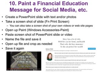 10. Paint a Financial Education
Message for Social Media, etc.
• Create a PowerPoint slide with text and/or photos
• Take a screen shot of slide (Fn Print Screen)
– You can also take a screen shot of your own videos or web site pages
• Open up Paint (Windows Accessories-Paint)
• Paste screen shot of PowerPoint slide or video
• Name the file and save it
• Open up file and crop as needed
• Save it again
20
 
