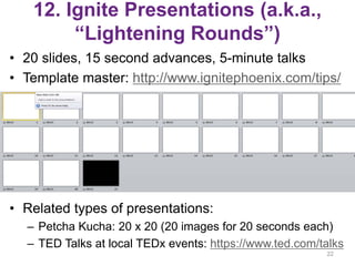 12. Ignite Presentations (a.k.a.,
“Lightening Rounds”)
• 20 slides, 15 second advances, 5-minute talks
• Template master: http://www.ignitephoenix.com/tips/
• Related types of presentations:
– Petcha Kucha: 20 x 20 (20 images for 20 seconds each)
– TED Talks at local TEDx events: https://www.ted.com/talks
22
 
