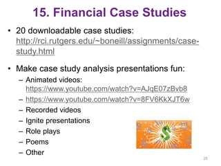 15. Financial Case Studies
• 20 downloadable case studies:
http://rci.rutgers.edu/~boneill/assignments/case-
study.html
• Make case study analysis presentations fun:
– Animated videos:
https://www.youtube.com/watch?v=AJqE07zBvb8
– https://www.youtube.com/watch?v=8FV6KkXJT6w
– Recorded videos
– Ignite presentations
– Role plays
– Poems
– Other
25
 