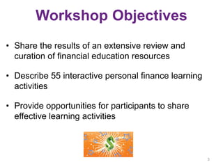 Workshop Objectives
• Share the results of an extensive review and
curation of financial education resources
• Describe 55 interactive personal finance learning
activities
• Provide opportunities for participants to share
effective learning activities
3
 