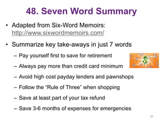 48. Seven Word Summary
• Adapted from Six-Word Memoirs:
http://www.sixwordmemoirs.com/
• Summarize key take-aways in just 7 words
– Pay yourself first to save for retirement
– Always pay more than credit card minimum
– Avoid high cost payday lenders and pawnshops
– Follow the “Rule of Three” when shopping
– Save at least part of your tax refund
– Save 3-6 months of expenses for emergencies
62
 