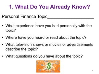 1. What Do You Already Know?
Personal Finance Topic___________________
• What experience have you had personally with the
topic?
• Where have you heard or read about the topic?
• What television shows or movies or advertisements
describe the topic?
• What questions do you have about the topic?
8
 