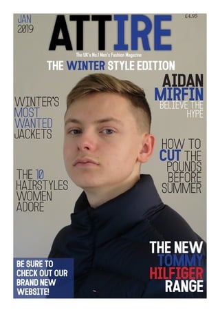 ATTIREThe UK’s No.1 Men’s Fashion Magazine
The winter style edition
Aidan
Mirfinbelieve the
HYPE
cut the
pounds
before
summer
The 10
hairstyles
women
adore
winter’s
most
wanted
jackets
how to
the new
tommy
hilfiger
range
Be sure to
check out our
brand new
website!
£4.95
jAN
2019
 