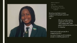Name: Kemi F
Age: 16
Occupation: Student
Psychographic:Aspirer,
explorer
Would you be likely to read a
magazine with people’s personal
stories?
‘Yes’
Why do you like reading
magazines of this genre?
‘I like reading about other
people’s life stories because I find
it intriguing.’
How much would you pay for a
magazine like this?
‘£0.70 but I’d pay a £1 if it included a
sample or something special in it’
 
