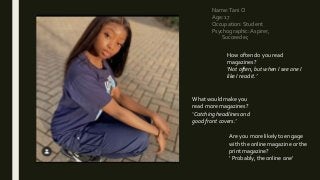 Name:Tani O
Age: 17
Occupation: Student
Psychographic:Aspirer,
Succeeder,
How often do you read
magazines?
‘Not often, but when I see one I
like I read it.’
What would make you
read more magazines?
‘Catching headlines and
good front covers.’
Are you more likely to engage
with the online magazine or the
print magazine?
‘ Probably, the online one’
 