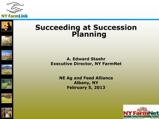 1
Succeeding at Succession
Planning
A. Edward Staehr
Executive Director, NY FarmNet
NE Ag and Feed Alliance
Albany, NY
February 5, 2013
 