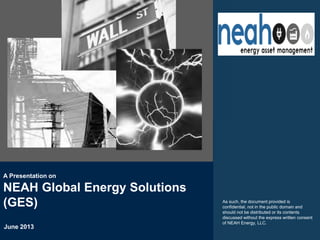 June 2013
A Presentation on
NEAH Global Energy Solutions
(GES) As such, the document provided is
confidential, not in the public domain and
should not be distributed or its contents
discussed without the express written consent
of NEAH Energy, LLC.
 