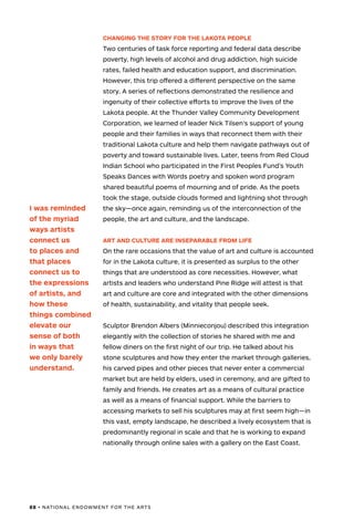 88 • NATIONAL ENDOWMENT FOR THE ARTS
CHANGING THE STORY FOR THE LAKOTA PEOPLE
Two centuries of task force reporting and federal data describe
poverty, high levels of alcohol and drug addiction, high suicide
rates, failed health and education support, and discrimination.
However, this trip offered a different perspective on the same
story. A series of reflections demonstrated the resilience and
ingenuity of their collective efforts to improve the lives of the
Lakota people. At the Thunder Valley Community Development
Corporation, we learned of leader Nick Tilsen’s support of young
people and their families in ways that reconnect them with their
traditional Lakota culture and help them navigate pathways out of
poverty and toward sustainable lives. Later, teens from Red Cloud
Indian School who participated in the First Peoples Fund’s Youth
Speaks Dances with Words poetry and spoken word program
shared beautiful poems of mourning and of pride. As the poets
took the stage, outside clouds formed and lightning shot through
the sky—once again, reminding us of the interconnection of the
people, the art and culture, and the landscape.
ART AND CULTURE ARE INSEPARABLE FROM LIFE
On the rare occasions that the value of art and culture is accounted
for in the Lakota culture, it is presented as surplus to the other
things that are understood as core necessities. However, what
artists and leaders who understand Pine Ridge will attest is that
art and culture are core and integrated with the other dimensions
of health, sustainability, and vitality that people seek.
Sculptor Brendon Albers (Minnieconjou) described this integration
elegantly with the collection of stories he shared with me and
fellow diners on the first night of our trip. He talked about his
stone sculptures and how they enter the market through galleries,
his carved pipes and other pieces that never enter a commercial
market but are held by elders, used in ceremony, and are gifted to
family and friends. He creates art as a means of cultural practice
as well as a means of financial support. While the barriers to
accessing markets to sell his sculptures may at first seem high—in
this vast, empty landscape, he described a lively ecosystem that is
predominantly regional in scale and that he is working to expand
nationally through online sales with a gallery on the East Coast.
I was reminded
of the myriad
ways artists
connect us
to places and
that places
connect us to
the expressions
of artists, and
how these
things combined
elevate our
sense of both
in ways that
we only barely
understand.
 