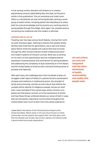 HOW TO DO CREATIVE PLACEMAKING • 89
In the coming months, Brendon will embark on a creative
placemaking venture called Rolling Rez Arts (See Lori Pourier’s
article in this publication). This art workshop and credit union
office is a refurbished van that will bring Brendon (among a small
group of select artists, including painter Don Montileaux) to share
both his cultural knowledge and his practice as a working artist to
young people through Pine Ridge. Here again, the complex picture
connecting the traditional with the modern is affirmed.
LESSONS FOR ALL OF US
Traveling over two days across South Dakota, moving from north
to south and back again, listening to stories from people whose
families have lived here for generations, was a real-time lesson
about Native-American people and culture that have survived
through the often forced embrace of both traditional practice
and modern systems of living for survival. What was so striking
on my return to this special place was the multigenerational
expression of perseverance and commitment to solving problems
and addressing the complexity of dual citizenship of a First Nation
and the United States of America with a forward-thinking sense of
purpose and ingenuity.
With each story, the challenges born from hundreds of years of
struggles under layers of failed U.S. policies found a counterpoint
of peace and resilience in traditional practice, the strength of
family and community, and the art and culture that reflects the
complex ethnic identity of indigenous people. Across our brief
time, I was reminded of the myriad ways artists connect us to
places and that places connect us to the expressions of artists,
and how these things combined elevate our sense of both in ways
that we only barely understand. Communities throughout the
United States have much to learn from the Lakota experience.
Judilee Reed is the director of the Thriving Cultures Program at the
Surdna Foundation. Reed’s career in arts and culture focuses on artists,
communities, and the systems that support them. Her work spans more
than two decades and includes roles at local, regional, and national scales
in governmental and private organizations.
Art and culture
are core and
integrated
with the other
dimensions
of health,
sustainability,
and vitality that
people seek.
 