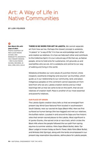 90 • NATIONAL ENDOWMENT FOR THE ARTS
THERE IS NO WORD FOR ART IN LAKOTA. We cannot separate
art from how we live. Perhaps the closest concept is wolakota,
“in peace” or “a way of life.” It is how we acknowledge each other
and creation as relatives. It is how we help each other and contribute
to the Collective Spirit. It is our cultural way of life that we, as Native
people, strive to hold onto for sustenance. Art grounds us and
exemplifies who we are. Art is wolakota and central to our way
of walking and living in the world.
Wolakota embodies our core values of yuonihan (honor), ohola
(respect), owothanla (integrity) and wounsiic’ iye (humility), which
guide us in our relationship to our community, land, and place.
Indigenous peoples on this continent cannot separate art from
land from who we are. Lakota creation stories and our tribal
teachings tell us how we came to be on this earth, that we are
relatives of creation itself. Place is another of our most essential
and powerful relatives.
OUR PLACE OF ORIGIN
The Lakota Oyate creation story tells us that we emerged from
present day Wind Cave National Park located in southwestern
South Dakota, near our sacred He Sapa (Black Hills). Here we first
surfaced as human beings (the two-legged) and met our relatives,
the buffalo nation. Located in and around He Sapa are five historic
sites that remain sacred places to the Lakota. Most significant is
Ki iyanka Ocanku, the sacred circle or race track, which circles the
Black Hills where the people followed the sun path from spring
equinox to summer solstice. Paha Sapa (Black Butte), Mato Tipi
(Bear Lodge) or known today as Devil’s Tower, Mato Paha (Bear Butte),
and Mnikata (Hot Springs), along with the lands encompassed in our
present-day reservation boundaries, define place for Lakota people.
Art: A Way of Life in
Native Communities
BY LORI POURIER
(->)
Ben Black Elk with
pipe at altar.
PHOTO COURTESY OF
RED CLOUD INDIAN
SCHOOL AND
MARQUETTE UNIVERSITY.
HOLY ROSARY MISSION
– RED CLOUD INDIAN
SCHOOL RECORDS, ID
MUA_HRM_RCIS_02143
 