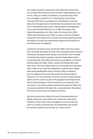 92 • NATIONAL ENDOWMENT FOR THE ARTS
Our Lakota ancestors valued and understood their relationship
to Unci Maka (Grandmother Earth) and their responsibility to care
for her. Sadly, as I reflect on wolakota, our peaceful way of life,
it is a struggle to uphold in our contemporary environment.
The way of life that our grandparents understood so well was
taken from the generations that followed, disrupting the very roots
of our tribal identity and culture. Federal policies and legislation,
such as the General Allotment Act of 1887 (The Dawes Act),
Indian Reorganization Act 1934, Indian Termination Act (1953–
1968), Indian Relocation Act (1953), as well as the lack of federal
recognition and respect of our sacred ceremonial gathering places,
disrupted our access and relationship to place and contributed to
the deterioration of wolakota.
Looking at my family’s story, by the late 1800s, when the Lakota
were no longer permitted to freely move throughout their ancestral
homelands, the government having removed them from He Sapa
to the Red Cloud Agency (present day Pine Ridge Reservation),
my grandmother Olivia Black Elk Pourier’s grandfather, the famed
Nicholas Black Elk (1863–1950), traveled with Buffalo Bill’s Wild
West show. The same regalia that he once proudly wore alongside
other chiefs of our tribe was relegated to a performance regalia.
After leaving Buffalo Bill’s show in the late 1920s, he became
part of a pageant at the site that would soon become Mount
Rushmore. For the remainder of his life, he and his tiwahe (family)
spent summer months as part of the pageant educating tourists
about Lakota heritage, in the same place as his ancestors once
summered. This family tradition continued through the 1950s with
my great-grandfather Ben Black Elk, my grandmother Olivia Black
Elk Pourier, and the rest of the Black Elk family.
My story and my work reflect the lives of many generations of
Oglala Lakota that came before me—those who understood
freedom on their lands, those struggling to communicate and
share our history, and those like my grandmother who fought
for economic opportunity through our culture and art.
 