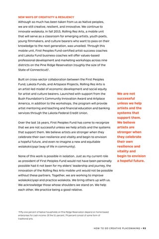 HOW TO DO CREATIVE PLACEMAKING • 93
NEW WAYS OF CREATIVITY & RESILIENCY
Although so much has been taken from us as Native peoples,
we are still creative, resilient, and innovative. We continue to
innovate wolakota. In fall 2015, Rolling Rez Arts, a mobile unit
that will serve as a classroom for emerging artists, youth poets,
young filmmakers, and culture bearers who want to pass on their
knowledge to the next generation, was unveiled. Through this
mobile unit, First Peoples Fund-certified artist-success coaches
and Lakota Fund business coaches will offer values-based
professional development and marketing workshops across nine
districts on the Pine Ridge Reservation (roughly the size of the
State of Connecticut)1
.
Built on cross-sector collaboration between the First Peoples
Fund, Lakota Funds, and Artspace Projects, Rolling Rez Arts is
an artist-led model of economic development and social equity
for artist and culture bearers. Launched with support from the
Bush Foundation’s Community Innovation Award and Artplace
America, in addition to the workshops, the program will provide
artist mentoring and teaching and financial education and banking
services through the Lakota Federal Credit Union.
Over the last 16 years, First Peoples Fund has come to recognize
that we are not successful unless we help artists and the systems
that support them. We believe artists are stronger when they
celebrate their own resilience and vitality and begin to envision
a hopeful future, and even re-imagine a new and equitable
wolakokiciyapi (way of life in community).
None of this work is possible in isolation. Just as my current role
as president of First Peoples Fund would not have been personally
possible had it not been for my elders’ leadership and journey, the
innovation of the Rolling Rez Arts mobile unit would not be possible
without these partners. Together, we are working to improve
wolakokiciyapi and practice wolakota. We bring others up with us.
We acknowledge those whose shoulders we stand on. We help
each other. We practice being a good relative.
1
Fifty-one percent of Native households on Pine Ridge Reservation depend on home-based
enterprises for cash income. Of the 51 percent, 79 percent consist of some form of
traditional arts.
We are not
successful
unless we help
artists and the
systems that
support them.
We believe
artists are
stronger when
they celebrate
their own
resilience and
vitality and
begin to envision
a hopeful future.
 