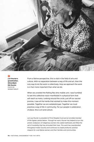 94 • NATIONAL ENDOWMENT FOR THE ARTS
From a Native perspective, this is vital in the field of arts and
culture. With no separation between a way of life and art, then the
only way to do the work is collectively. How we approach the work
is in fact more important than what we do.
When we unveiled the Rolling Rez Arts mobile unit, I was humbled
to see this collective vision manifested in a physical form that
will reach so many. Looking around the circle, just off our sacred
prairies, I saw all the hands that worked to make this moment
possible. Together we are wolakokiciyapi. Together we must
practice a way of life in community. For our people in celebration
of place, this is art and culture.
Lori Lea Pourier is president of First Peoples Fund and an enrolled member
of the Oglala Lakota Nation. Through her work, Pourier has helped to turn the
artistic endeavors of indigenous women into viable livelihoods and lifted the
veil of invisibility that has shrouded their lives. This work has reverberated
throughout Indian Country and continues to create profound, positive
impacts for rural Native women and their families and communities.
(-^)
Lori Pourier’s
grandmother,
Olivia Black
Elk Pourier.
PHOTO BY
RONNIE FARLEY
 