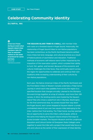 Celebrating Community Identity
OLYMPIA, WA
Our Town ProjectCASE STUDY
THE SQUAXIN ISLAND TRIBE IS A SMALL, 400-member tribe
with roots on a forested island in Puget Sound. Historically, the
relationship of Puget Sound tribes to non-Native populations
has been contentious; as the Pacific Northwest became settled,
many tribes lost land, language, and cultural practices as a result
of federal policies of assimilation and relocation. Traditional
methods of economic self-reliance were further impacted by the
imposition of the reservation system, which curtailed their ability
to hunt, fish, gather, and harvest. Because of the economic and
cultural challenges the tribe faces, they continually search across
the region for opportunities to celebrate and continue their own
traditions while increasing understanding of their cultures by
non-Native populations.
Each year, the Native-American tribes of the Pacific Northwest and
the First Nation tribes of Western Canada undertake a Tribal Canoe
Journey in which each tribe paddles from across the region to a
specified location that changes annually. Likened to the Olympics,
the event brings together an array of cultures—and more than 100
canoes. In 2012, the landing events were hosted by the Squaxin
Island Tribe who chose a waterfront site in Olympia, Washington,
for the final ceremonial stop. As canoes traced their way down
the Puget Sound, each canoe stopped at Squaxin Island—a small,
uninhabited island of just over two square miles belonging to the
tribe—before their final landing. The Tribal Canoe Journey seemed
like an opportunity to serve the tribe’s cultural goals, while at
the same time helping the Squaxin Island artisans find ways to
access broader markets. The Squaxin Museum and the Longhouse
Education and Cultural Center (of Evergreen State College) came
together to assist the tribe with a project that would help focus on
arts and culture as the center of their expression of tribal identity.
(->)
Artist Kurt Poste
during an event when
Squaxin Island tribal
members take the
floor to welcome
visitors to the week
of protocol for canoe
journeys.
PHOTO BY
TOM MCCULLOUGH
96 • NATIONAL ENDOWMENT FOR THE ARTS
 