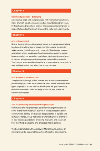 HOW TO DO CREATIVE PLACEMAKING • IX
Chapter 3
Community Identity + Belonging
America is a large and complex place with many diverse cultures,
many of which have been oppressed or misunderstood for years.
In this chapter, the authors explore the issues surrounding how to
respectfully and authentically engage the culture of a community.
Chapter 4
Arts + Government
One of the more interesting recent trends in creative placemaking
has been the willingness of government to engage the arts to
solve a whole host of community issues. In this chapter you can
read about artists working on flood preparation, policing, public
housing, and more, as well as read about best practices and ways
to partner with government on creative placemaking projects.
This chapter also describes how the arts help define a community’s
soul and how artists play a key role in that process.
Chapter 5
Arts + Physical Infrastructure
The physical buildings, public spaces, and artworks that creative
placemaking produces are some of the most visible and well-known
types of projects in this field. In this chapter we give the basics
on cultural facilities, artist housing, public art, and space for
creative businesses.
Chapter 6
Arts + Community Development Organizations
Community and neighborhood development organizations are
some of the most important players in the revitalization of our
communities, as they are typically deeply rooted in a place and
its future. Hence, we’ve dedicated a whole chapter to examples
of how these organizations are doing this work, and essays on
how their field is adapting arts practices into its policies.
The book concludes with an essay by Maria Rosario Jackson on
moving toward a sustainable practice of creative placemaking.
HOW TO DO CREATIVE PLACEMAKING • IX
 