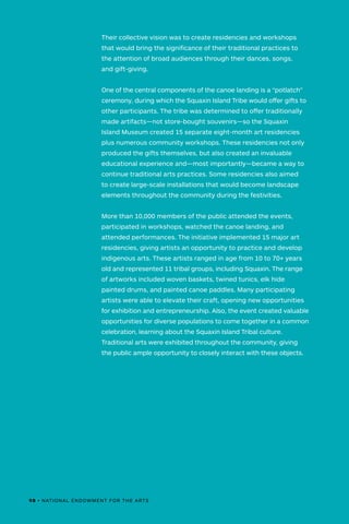 Their collective vision was to create residencies and workshops
that would bring the significance of their traditional practices to
the attention of broad audiences through their dances, songs,
and gift-giving.
One of the central components of the canoe landing is a “potlatch”
ceremony, during which the Squaxin Island Tribe would offer gifts to
other participants. The tribe was determined to offer traditionally
made artifacts—not store-bought souvenirs—so the Squaxin
Island Museum created 15 separate eight-month art residencies
plus numerous community workshops. These residencies not only
produced the gifts themselves, but also created an invaluable
educational experience and—most importantly—became a way to
continue traditional arts practices. Some residencies also aimed
to create large-scale installations that would become landscape
elements throughout the community during the festivities.
More than 10,000 members of the public attended the events,
participated in workshops, watched the canoe landing, and
attended performances. The initiative implemented 15 major art
residencies, giving artists an opportunity to practice and develop
indigenous arts. These artists ranged in age from 10 to 70+ years
old and represented 11 tribal groups, including Squaxin. The range
of artworks included woven baskets, twined tunics, elk hide
painted drums, and painted canoe paddles. Many participating
artists were able to elevate their craft, opening new opportunities
for exhibition and entrepreneurship. Also, the event created valuable
opportunities for diverse populations to come together in a common
celebration, learning about the Squaxin Island Tribal culture.
Traditional arts were exhibited throughout the community, giving
the public ample opportunity to closely interact with these objects.
98 • NATIONAL ENDOWMENT FOR THE ARTS
 