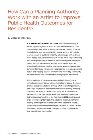 102 • NATIONAL ENDOWMENT FOR THE ARTS
A PLANNING AUTHORITY CAN LEARN about the community it
serves by working with an artist to facilitate conversation, build
relationships, and define a healthy community. The City of Fargo,
North Dakota, approaches city planning by working with artists
in unique ways to build more healthy relationships with and learn
more deeply about the community it serves. While Fargo’s Planning
and Development department has historically approached public
health through partnerships with our public health agencies
providing physical and medical treatments, we recently expanded
our vision to include more passive approaches, such as exposure to
nature and creating outdoor environments defined by community
residents to enhance their sense of belonging and welcoming.
This broadening of the approach came about through many
intimate community conversations facilitated by Jackie Brookner,
the late ecological artist and primary artist on the Fargo Project.
The Fargo Project was a collaboration between the city planning
office and the artist to create a pilot program to transform an
existing concrete storm water pond that was built in response
to the disastrous flooding of the Red River in 2002, tearing apart
a low-income neighborhood. The artist and myself, a planner in
the city planning office, teamed with active citizens to create a
community-driven design to reimagine the basin as “World Garden
Commons,” a multi-use space celebrating Fargo’s diversity but
that can still hold storm water.
How Can a Planning Authority
Work with an Artist to Improve
Public Health Outcomes for
Residents?
BY NICOLE CRUTCHFIELD
 
