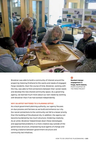 HOW TO DO CREATIVE PLACEMAKING • 103
Brookner was able to build a community of interest around the
project by listening firsthand to the wants and needs of engaged
Fargo residents. Over the course of time, Brookner, working with
the City, was able to find connections between their varied needs
and develop the new shared community space. As a governing
agency, we learned much more about our own needs by working
with Brookner than if we had worked independently.
WHY AN ARTIST MATTERED TO A PLANNING OFFICE
As a local government planning authority, our agency focuses
on due process and fairness as we build and enhance our city.
Our social connections to the community can fall to a lesser priority
than the building of the physical city. In addition, the agency can
become burdened by too much structure, hindering creativity.
As an artist, Brookner helped break down these stereotypes
and approached problems in a more creative way outside of the
governance structure, empowering local agents of change and
striking a balance between government structure and
community-led initiatives.
(-^)
Resident design
engagement in
Fargo, North Dakota.
PHOTO COURTESY OF
THE FARGO PROJECT
 