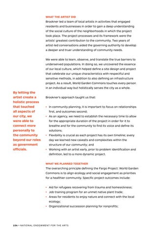 104 • NATIONAL ENDOWMENT FOR THE ARTS
WHAT THE ARTIST DID
Brookner led a team of local artists in activities that engaged
residents and businesses in order to gain a deep understanding
of the social culture of the neighborhoods in which the project
took place. The project processes and its framework were the
artists’ greatest contribution to the community. Two years of
artist-led conversations aided the governing authority to develop
a deeper and truer understanding of community needs.
We were able to learn, observe, and translate the true barriers to
underserved populations. In doing so, we uncovered the essence
of our local culture, which helped define a site design and project
that celebrate our unique characteristics with respectful and
sensitive methods, in addition to also defining an infrastructure
project. As a result, World Garden Commons touches every person
in an individual way but holistically serves the city as a whole.
Brookner’s approach taught us that:
•	 	In community planning, it is important to focus on relationships
first, and outcomes second;
•	 	As an agency, we need to establish the necessary time to allow
for the appropriate duration of the project in order for it to
breathe and for the community to find its voice and define its
solutions;
•	 Flexibility is crucial as each project has its own timeline; every
day we learned new caveats and complexities within the
structure of our community; and
•	 Working with an artist early, prior to problem identification and
definition, led to a more dynamic project.
WHAT WE PLANNED TOGETHER
The overarching principle defining the Fargo Project: World Garden
Commons is to align ecology and social engagement as priorities
for a healthier community. Specific project outcomes include:
•	 Aid for refugees recovering from trauma and homesickness;
•	 Job training program for an unmet native plant trade;
•	 Areas for residents to enjoy nature and connect with the local
ecology;
•	 Organizational succession planning for nonprofits;
By letting the
artist create a
holistic process
that touched
all aspects of
our city, we
were able to
connect more
personally to
the community
beyond our roles
as government
officials.
 