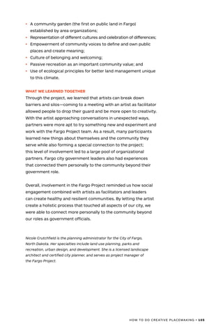 HOW TO DO CREATIVE PLACEMAKING • 105
•	 A community garden (the first on public land in Fargo)
established by area organizations;
•	 Representation of different cultures and celebration of differences;
•	 Empowerment of community voices to define and own public
places and create meaning;
•	 Culture of belonging and welcoming;
•	 Passive recreation as an important community value; and
•	 Use of ecological principles for better land management unique
to this climate.
WHAT WE LEARNED TOGETHER
Through the project, we learned that artists can break down
barriers and silos—coming to a meeting with an artist as facilitator
allowed people to drop their guard and be more open to creativity.
With the artist approaching conversations in unexpected ways,
partners were more apt to try something new and experiment and
work with the Fargo Project team. As a result, many participants
learned new things about themselves and the community they
serve while also forming a special connection to the project;
this level of involvement led to a large pool of organizational
partners. Fargo city government leaders also had experiences
that connected them personally to the community beyond their
government role.
Overall, involvement in the Fargo Project reminded us how social
engagement combined with artists as facilitators and leaders
can create healthy and resilient communities. By letting the artist
create a holistic process that touched all aspects of our city, we
were able to connect more personally to the community beyond
our roles as government officials.
Nicole Crutchfield is the planning administrator for the City of Fargo,
North Dakota. Her specialties include land use planning, parks and
recreation, urban design, and development. She is a licensed landscape
architect and certified city planner, and serves as project manager of
the Fargo Project.
 