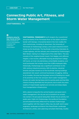 Connecting Public Art, Fitness, and
Storm Water Management
CHATTANOOGA, TN
Our Town ProjectCASE STUDY
CHATTANOOGA, TENNESSEE’S fourth-largest city, is positioned
along the banks of the Tennessee River on the state’s southern
border with Georgia. A horseshoe bend in the river cradles the
city’s central area, including its downtown, the University of
Tennessee at Chattanooga campus, and a post-industrial stretch
known as the Southside. The Southside is bound by Interstate 24,
a state highway, and the railroad, and is bisected by Chattanooga’s
Main Street, making it an integral part of the urban fabric. The area
consists of the neighborhoods Cowart, Fort Negley, and Jefferson
Heights; a low-income, affordable housing development College
Hill Courts; an inner-city elementary school Battle Academy; and
local businesses that employ more than 5,000 employees daily.
Historically, Chattanooga was a significant contributor to the
19th-century industrial economy. With its decline, industrial
tenants and jobs moved out of the Southside, leaving buildings
abandoned, lots vacant, and local businesses struggling. Adding
to its troubles, the area has long been prone to flooding as a result
of its proximity to the river and poor storm water management.
Excess rain water during heavy storms quickly pools and has little
chance of being absorbed into the ground, due to both the area’s
swaths of impermeable asphalt and concrete and steep slopes
from transportation infrastructure.
With a desire to beautify this central location and assist storm
water management, the city set out to transform an unused,
city-owned 1.72-acre parcel along Main Street into an activity-rich
public park. Public Art Chattanooga, the Lyndhurst Foundation,
and Arts Build (formerly Allied Arts for Greater Chattanooga)
came together with the mayor’s office, key city staff, storm water
engineers, landscape architects from Ross/Fowler Landscape
Architecture, artists, and a planning consultant (Kennedy, Coulter,
(->)
Residents using the
Main Terrain Art Park.
PHOTO COURTESY OF
CITY OF CHATTANOOGA,
ECONOMIC AND
COMMUNITY
DEVELOPMENT
106 • NATIONAL ENDOWMENT FOR THE ARTS
 