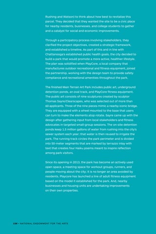 Rushing and Watson) to think about how best to revitalize this
parcel. They decided that they wanted the site to be a civic place
for nearby residents, businesses, and college students to gather
and a catalyst for social and economic improvements.
Through a participatory process involving stakeholders, they
clarified the project objectives, created a strategic framework,
and established a timeline. As part of this and in line with
Chattanooga’s established public health goals, the city decided to
build a park that would promote a more active, healthier lifestyle.
The plan was solidified when PlayCore, a local company that
manufactures outdoor recreational and fitness equipment, joined
the partnership, working with the design team to provide safety
compliance and recreational amenities throughout the park.
The finished Main Terrain Art Park includes public art, underground
detention ponds, an oval track, and PlayCore fitness equipment.
The public art consists of nine sculptures created by sculptor
Thomas Sayre/Clearscapes, who was selected out of more than
60 applicants. Three of the nine pieces mimic a nearby iconic bridge.
They are equipped with a wheel mounted to the base that users
can turn to make the elements atop rotate. Sayre came up with the
design after gathering input from local stakeholders and fitness
advocates in targeted small-group sessions. The on-site detention
ponds keep 1.5 million gallons of water from rushing into the city’s
sewer system each year; that water is then reused to irrigate the
park. The running track circles the park perimeter and is divided
into 50-meter segments that are marked by terrazzo inlay with
text that creates four Haiku poems meant to inspire reflection
among park visitors.
Since its opening in 2013, the park has become an actively used
open space, a meeting space for workout groups, runners, and
people moving about the city; it is no longer an area avoided by
residents. Playcore has launched a line of adult fitness equipment
based on the model it established for the park. And, nearby
businesses and housing units are undertaking improvements
on their own properties.
108 • NATIONAL ENDOWMENT FOR THE ARTS
 