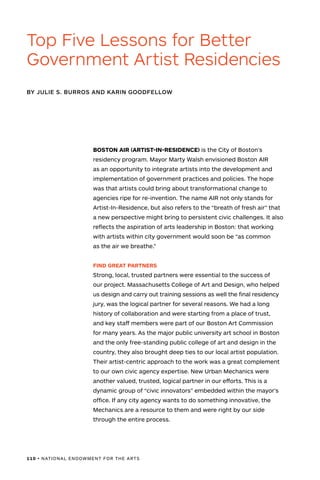 110 • NATIONAL ENDOWMENT FOR THE ARTS
BOSTON AIR (ARTIST-IN-RESIDENCE) is the City of Boston’s
residency program. Mayor Marty Walsh envisioned Boston AIR
as an opportunity to integrate artists into the development and
implementation of government practices and policies. The hope
was that artists could bring about transformational change to
agencies ripe for re-invention. The name AIR not only stands for
Artist-In-Residence, but also refers to the “breath of fresh air” that
a new perspective might bring to persistent civic challenges. It also
reflects the aspiration of arts leadership in Boston: that working
with artists within city government would soon be “as common
as the air we breathe.”
FIND GREAT PARTNERS
Strong, local, trusted partners were essential to the success of
our project. Massachusetts College of Art and Design, who helped
us design and carry out training sessions as well the final residency
jury, was the logical partner for several reasons. We had a long
history of collaboration and were starting from a place of trust,
and key staff members were part of our Boston Art Commission
for many years. As the major public university art school in Boston
and the only free-standing public college of art and design in the
country, they also brought deep ties to our local artist population.
Their artist-centric approach to the work was a great complement
to our own civic agency expertise. New Urban Mechanics were
another valued, trusted, logical partner in our efforts. This is a
dynamic group of “civic innovators” embedded within the mayor’s
office. If any city agency wants to do something innovative, the
Mechanics are a resource to them and were right by our side
through the entire process.
BY JULIE S. BURROS AND KARIN GOODFELLOW
Top Five Lessons for Better
Government Artist Residencies
 