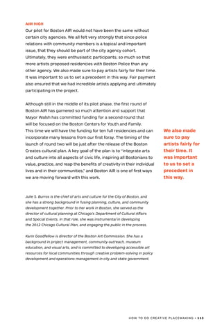 HOW TO DO CREATIVE PLACEMAKING • 113
AIM HIGH
Our pilot for Boston AIR would not have been the same without
certain city agencies. We all felt very strongly that since police
relations with community members is a topical and important
issue, that they should be part of the city agency cohort.
Ultimately, they were enthusiastic participants, so much so that
more artists proposed residencies with Boston Police than any
other agency. We also made sure to pay artists fairly for their time.
It was important to us to set a precedent in this way. Fair payment
also ensured that we had incredible artists applying and ultimately
participating in the project.
Although still in the middle of its pilot phase, the first round of
Boston AIR has garnered so much attention and support that
Mayor Walsh has committed funding for a second round that
will be focused on the Boston Centers for Youth and Family.
This time we will have the funding for ten full residencies and can
incorporate many lessons from our first foray. The timing of the
launch of round two will be just after the release of the Boston
Creates cultural plan. A key goal of the plan is to “integrate arts
and culture into all aspects of civic life, inspiring all Bostonians to
value, practice, and reap the benefits of creativity in their individual
lives and in their communities,” and Boston AIR is one of first ways
we are moving forward with this work.
Julie S. Burros is the chief of arts and culture for the City of Boston, and
she has a strong background in fusing planning, culture, and community
development together. Prior to her work in Boston, she served as the
director of cultural planning at Chicago’s Department of Cultural Affairs
and Special Events. In that role, she was instrumental in developing
the 2012 Chicago Cultural Plan, and engaging the public in the process.
Karin Goodfellow is director of the Boston Art Commission. She has a
background in project management, community outreach, museum
education, and visual arts, and is committed to developing accessible art
resources for local communities through creative problem-solving in policy
development and operations management in city and state government.
We also made
sure to pay
artists fairly for
their time. It
was important
to us to set a
precedent in
this way.
 