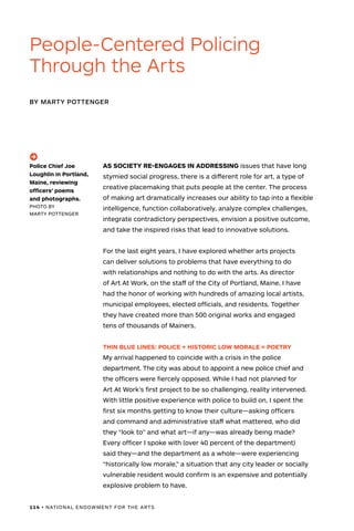 114 • NATIONAL ENDOWMENT FOR THE ARTS
AS SOCIETY RE-ENGAGES IN ADDRESSING issues that have long
stymied social progress, there is a different role for art, a type of
creative placemaking that puts people at the center. The process
of making art dramatically increases our ability to tap into a flexible
intelligence, function collaboratively, analyze complex challenges,
integrate contradictory perspectives, envision a positive outcome,
and take the inspired risks that lead to innovative solutions.
For the last eight years, I have explored whether arts projects
can deliver solutions to problems that have everything to do
with relationships and nothing to do with the arts. As director
of Art At Work, on the staff of the City of Portland, Maine, I have
had the honor of working with hundreds of amazing local artists,
municipal employees, elected officials, and residents. Together
they have created more than 500 original works and engaged
tens of thousands of Mainers.
THIN BLUE LINES: POLICE + HISTORIC LOW MORALE = POETRY
My arrival happened to coincide with a crisis in the police
department. The city was about to appoint a new police chief and
the officers were fiercely opposed. While I had not planned for
Art At Work’s first project to be so challenging, reality intervened.
With little positive experience with police to build on, I spent the
first six months getting to know their culture—asking officers
and command and administrative staff what mattered, who did
they “look to” and what art—if any—was already being made?
Every officer I spoke with (over 40 percent of the department)
said they—and the department as a whole—were experiencing
“historically low morale,” a situation that any city leader or socially
vulnerable resident would confirm is an expensive and potentially
explosive problem to have.
BY MARTY POTTENGER
People-Centered Policing
Through the Arts
(->)
Police Chief Joe
Loughlin in Portland,
Maine, reviewing
officers’ poems
and photographs.
PHOTO BY
MARTY POTTENGER
 