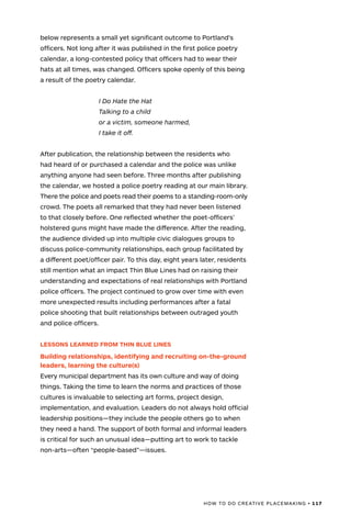 HOW TO DO CREATIVE PLACEMAKING • 117
below represents a small yet significant outcome to Portland’s
officers. Not long after it was published in the first police poetry
calendar, a long-contested policy that officers had to wear their
hats at all times, was changed. Officers spoke openly of this being
a result of the poetry calendar.
	 I Do Hate the Hat
	 Talking to a child
	 or a victim, someone harmed,
	 I take it off.
After publication, the relationship between the residents who
had heard of or purchased a calendar and the police was unlike
anything anyone had seen before. Three months after publishing
the calendar, we hosted a police poetry reading at our main library.
There the police and poets read their poems to a standing-room-only
crowd. The poets all remarked that they had never been listened
to that closely before. One reflected whether the poet-officers’
holstered guns might have made the difference. After the reading,
the audience divided up into multiple civic dialogues groups to
discuss police-community relationships, each group facilitated by
a different poet/officer pair. To this day, eight years later, residents
still mention what an impact Thin Blue Lines had on raising their
understanding and expectations of real relationships with Portland
police officers. The project continued to grow over time with even
more unexpected results including performances after a fatal
police shooting that built relationships between outraged youth
and police officers.
LESSONS LEARNED FROM THIN BLUE LINES
Building relationships, identifying and recruiting on-the-ground
leaders, learning the culture(s)
Every municipal department has its own culture and way of doing
things. Taking the time to learn the norms and practices of those
cultures is invaluable to selecting art forms, project design,
implementation, and evaluation. Leaders do not always hold official
leadership positions—they include the people others go to when
they need a hand. The support of both formal and informal leaders
is critical for such an unusual idea—putting art to work to tackle
non-arts—often “people-based”—issues.
 