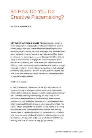 SO YOU’RE A MAYOR WHO WANTS TO make your city better, or
you’re a resident of a neighborhood where development is out of
control, or you work at a community development organization
and are trying to improve the plaza where kids play and folks meet
up, or you work in a small town and want to improve Main Street,
or you work in a planning or economic development office and are
trying to find new ways to engage the public in a project. Since
you care about making your place better, you follow the current
thinking in planning and community development, and you’ve been
hearing a new term—creative placemaking. What is that, you say?
Something about the arts? You love the arts, but what do the arts
have to do with making your place better? You want to know how
to do creative placemaking.
This book is for you.
In 2009, the National Endowment for the Arts (NEA) decided to
focus on the role of arts organizations, artists, and designers in
making better places and decided to call it “creative placemaking.”
It’s a term that basically means giving the arts a seat at the
community development table. In other words, when you are
focusing on a new real estate development, transit opportunities,
safety issues, public health crises, or other issues that impact how
a place affects a resident’s life, the arts should be one of the tools
you consider using. You might know how to work with housing
finance tools, or road engineering tools, or zoning—this book is to
help you understand what are the tools for arts-based community
development. It’s a primer, and a scan of where some of the best
thinking is in 2016. It’s meant to help get you started.
BY JASON SCHUPBACH
So How Do You Do
Creative Placemaking?
HOW TO DO CREATIVE PLACEMAKING • 1
 