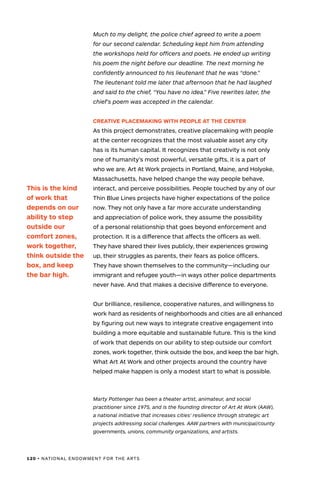 120 • NATIONAL ENDOWMENT FOR THE ARTS
Much to my delight, the police chief agreed to write a poem
for our second calendar. Scheduling kept him from attending
the workshops held for officers and poets. He ended up writing
his poem the night before our deadline. The next morning he
confidently announced to his lieutenant that he was “done.”
The lieutenant told me later that afternoon that he had laughed
and said to the chief, “You have no idea.” Five rewrites later, the
chief’s poem was accepted in the calendar.
CREATIVE PLACEMAKING WITH PEOPLE AT THE CENTER
As this project demonstrates, creative placemaking with people
at the center recognizes that the most valuable asset any city
has is its human capital. It recognizes that creativity is not only
one of humanity’s most powerful, versatile gifts, it is a part of
who we are. Art At Work projects in Portland, Maine, and Holyoke,
Massachusetts, have helped change the way people behave,
interact, and perceive possibilities. People touched by any of our
Thin Blue Lines projects have higher expectations of the police
now. They not only have a far more accurate understanding
and appreciation of police work, they assume the possibility
of a personal relationship that goes beyond enforcement and
protection. It is a difference that affects the officers as well.
They have shared their lives publicly, their experiences growing
up, their struggles as parents, their fears as police officers.
They have shown themselves to the community—including our
immigrant and refugee youth—in ways other police departments
never have. And that makes a decisive difference to everyone.
Our brilliance, resilience, cooperative natures, and willingness to
work hard as residents of neighborhoods and cities are all enhanced
by figuring out new ways to integrate creative engagement into
building a more equitable and sustainable future. This is the kind
of work that depends on our ability to step outside our comfort
zones, work together, think outside the box, and keep the bar high.
What Art At Work and other projects around the country have
helped make happen is only a modest start to what is possible.
Marty Pottenger has been a theater artist, animateur, and social
practitioner since 1975, and is the founding director of Art At Work (AAW),
a national initiative that increases cities’ resilience through strategic art
projects addressing social challenges. AAW partners with municipal/county
governments, unions, community organizations, and artists.
This is the kind
of work that
depends on our
ability to step
outside our
comfort zones,
work together,
think outside the
box, and keep
the bar high.
 