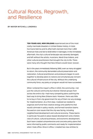 122 • NATIONAL ENDOWMENT FOR THE ARTS
TEN YEARS AGO, NEW ORLEANS experienced one of the most
costly manmade disasters in United States history. In total,
Hurricane Katrina and its aftermath claimed more than 1,800
American lives and led to $150 billion in damages. In the immediate
aftermath, the city’s cultural landscape was severely damaged,
and left without the artists, musicians, Mardi Gras Indians, and
other cultural practitioners that brought the city to life. There
were many who thought that New Orleans would never recover.
But in the years immediately following 2005, even as many struggled
to return, the community demanded cultural preservation and
restoration. Cultural practitioners and producers began to work
together to develop plans to restore and simultaneously reinvent
the cultural infrastructure of the city. Without this underlying
community force, any policy or program would not have succeeded.
When I entered the mayor’s office in 2010, the community—not
just the cultural community but diverse interest groups from
across the entire city—had many competing plans outlining the
best way to bring New Orleans back. However, there was little
to no buy-in from city government for any of them nor any strategy
for implementation. As a first step, I realized we needed to
organize and funnel that creative energy onto platforms that
would culminate in policy results, and formed transition teams
focused on core issues that the city was facing, including
neighborhood development and cultural economy. These teams
in particular focused on place-based development and a holistic
view of culture, cultural businesses, and economic development.
Each team created comprehensive and concrete policy plans that
were informed by public comments and ready for implementation
when I took office. Once in office, I created two new entities to
BY MAYOR MITCHELL LANDRIEU
Cultural Roots, Regrowth,
and Resilience
 