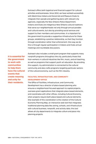 124 • NATIONAL ENDOWMENT FOR THE ARTS
Outreach offers both logistical and financial support for cultural
activities and businesses. Since 2010, we have worked successfully
with Mardi Gras Indians and Social Aid and Pleasure Clubs to
integrate their parade and gathering plans with relevant city
agencies, especially the New Orleans Police Department.
Indians and Clubs are indigenous New Orleans cultural traditions
that serve our neighborhoods not only through annual parades
and cultural events, but also by providing social services and
support to their members and communities. It is important for
the government to provide a supportive infrastructure for these
groups, establishing a positive relationship, so that they function
through coordination rather than enforcement. One way we do
this is through regular participation in Indians and Clubs annual
meetings and roundtable discussions.
Outreach also includes a small grant program that supports many
nonprofit programs throughout the city, particularly those that
train workers in cultural industries like film, music, and art teaching,
as well as programs that support youth art education. By providing
this support, my administration is connected to the cultural
community and also crafts programs targeting particular sectors
of the cultural economy, such as the film industry.
FACILITIES, INFRASTRUCTURE, AND COMMUNITY
DEVELOPMENT OFFICE
The Office of Facilities, Infrastructure, and Community
Development has a director of place-based planning who
ensures a neighborhood-focused approach to capital projects,
oversees grant applications that integrate place-based elements,
and coordinates with other offices, including Cultural Economy,
when projects require both place-based and cultural elements.
One example of this coordination is the creation of the Cultural
Economy Planning Map, an interactive web tool that integrates
traditional planning data like zoning, schools, and infrastructure
with cultural business, nonprofit, and activity data; this tool
allows all city departments to integrate culture and place into
planning projects.
It is essential for
the government
to work with
communities
to help them
have the cultural
events that
create meaning
and unity for
their residents.
 