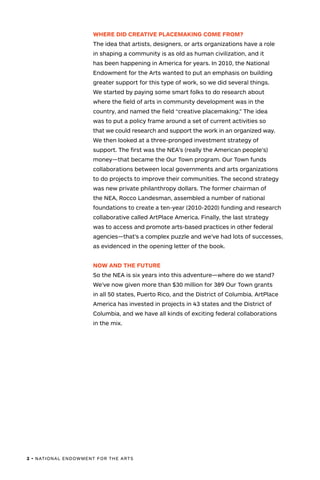 2 • NATIONAL ENDOWMENT FOR THE ARTS
WHERE DID CREATIVE PLACEMAKING COME FROM?
The idea that artists, designers, or arts organizations have a role
in shaping a community is as old as human civilization, and it
has been happening in America for years. In 2010, the National
Endowment for the Arts wanted to put an emphasis on building
greater support for this type of work, so we did several things.
We started by paying some smart folks to do research about
where the field of arts in community development was in the
country, and named the field “creative placemaking.” The idea
was to put a policy frame around a set of current activities so
that we could research and support the work in an organized way.
We then looked at a three-pronged investment strategy of
support. The first was the NEA’s (really the American people’s)
money—that became the Our Town program. Our Town funds
collaborations between local governments and arts organizations
to do projects to improve their communities. The second strategy
was new private philanthropy dollars. The former chairman of
the NEA, Rocco Landesman, assembled a number of national
foundations to create a ten-year (2010-2020) funding and research
collaborative called ArtPlace America. Finally, the last strategy
was to access and promote arts-based practices in other federal
agencies—that’s a complex puzzle and we’ve had lots of successes,
as evidenced in the opening letter of the book.
NOW AND THE FUTURE
So the NEA is six years into this adventure—where do we stand?
We’ve now given more than $30 million for 389 Our Town grants
in all 50 states, Puerto Rico, and the District of Columbia. ArtPlace
America has invested in projects in 43 states and the District of
Columbia, and we have all kinds of exciting federal collaborations
in the mix.
 