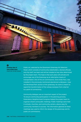 Public art, selected by the Downtown Greenway Art Selection
Panel, which consists of community stakeholders, elected officials,
and city staff, has been and will be installed at key sites determined
by the project team. The hope is that each piece will activate and
encourage use of the Greenway as an alternative means of
transportation. One of the art commissions, Over.Under.Pass, was
installed in the previously mentioned abandoned underpass—near
the Morehead Park section of the greenway. Its name is meant to
signal the transformation of the railway overpass from a barrier
to a point of connectivity.
Community dialogue was an important aspect of the project.
To ensure community participation in the planning process,
Greensboro Neighborhood Congress helped the project team to
organize citizens and public meetings. Public meetings were held
in schools, churches, and community centers, places easy for
community members to access. The information gleaned at these
meetings was used to inform the design of the greenway and its
public art commissions.
(-^)
Evening view of
Over.Under.Pass.
PHOTO BY PETER VAHAN
128 • NATIONAL ENDOWMENT FOR THE ARTS
 