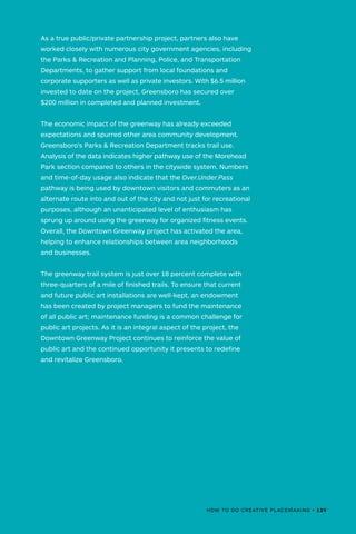 As a true public/private partnership project, partners also have
worked closely with numerous city government agencies, including
the Parks & Recreation and Planning, Police, and Transportation
Departments, to gather support from local foundations and
corporate supporters as well as private investors. With $6.5 million
invested to date on the project, Greensboro has secured over
$200 million in completed and planned investment.
The economic impact of the greenway has already exceeded
expectations and spurred other area community development.
Greensboro’s Parks & Recreation Department tracks trail use.
Analysis of the data indicates higher pathway use of the Morehead
Park section compared to others in the citywide system. Numbers
and time-of-day usage also indicate that the Over.Under.Pass
pathway is being used by downtown visitors and commuters as an
alternate route into and out of the city and not just for recreational
purposes, although an unanticipated level of enthusiasm has
sprung up around using the greenway for organized fitness events.
Overall, the Downtown Greenway project has activated the area,
helping to enhance relationships between area neighborhoods
and businesses.
The greenway trail system is just over 18 percent complete with
three-quarters of a mile of finished trails. To ensure that current
and future public art installations are well-kept, an endowment
has been created by project managers to fund the maintenance
of all public art; maintenance funding is a common challenge for
public art projects. As it is an integral aspect of the project, the
Downtown Greenway Project continues to reinforce the value of
public art and the continued opportunity it presents to redefine
and revitalize Greensboro.
HOW TO DO CREATIVE PLACEMAKING • 129
 