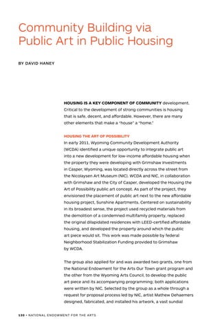 130 • NATIONAL ENDOWMENT FOR THE ARTS
HOUSING IS A KEY COMPONENT OF COMMUNITY development.
Critical to the development of strong communities is housing
that is safe, decent, and affordable. However, there are many
other elements that make a “house” a “home.”
HOUSING THE ART OF POSSIBILITY
In early 2011, Wyoming Community Development Authority
(WCDA) identified a unique opportunity to integrate public art
into a new development for low-income affordable housing when
the property they were developing with Grimshaw Investments
in Casper, Wyoming, was located directly across the street from
the Nicolaysen Art Museum (NIC). WCDA and NIC, in collaboration
with Grimshaw and the City of Casper, developed the Housing the
Art of Possibility public art concept. As part of the project, they
envisioned the placement of public art next to the new affordable
housing project, Sunshine Apartments. Centered on sustainability
in its broadest sense, the project used recycled materials from
the demolition of a condemned multifamily property, replaced
the original dilapidated residences with LEED-certified affordable
housing, and developed the property around which the public
art piece would sit. This work was made possible by federal
Neighborhood Stabilization Funding provided to Grimshaw
by WCDA.
The group also applied for and was awarded two grants, one from
the National Endowment for the Arts Our Town grant program and
the other from the Wyoming Arts Council, to develop the public
art piece and its accompanying programming; both applications
were written by NIC. Selected by the group as a whole through a
request for proposal process led by NIC, artist Mathew Dehaemers
designed, fabricated, and installed his artwork, a vast sundial
BY DAVID HANEY
Community Building via
Public Art in Public Housing
 