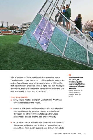 HOW TO DO CREATIVE PLACEMAKING • 131
titled Confluence of Time and Place, in the new public space.
The piece incorporates Wyoming’s rich history of natural resources
and geological topography, using recycled glass to fill the sides
that are illuminated by colored lights at night. Now that the project
is complete, the City of Casper has been deeded the land for the
park and agreed to maintain it in perpetuity.
WHAT DID WE LEARN?
1.	 Every project needs a champion. Leadership by WCDA was
key to the success of the project.
2.	 It takes a very broad coalition of players to create a valuable
community asset. Our partners included an established
developer, the city government, federal partners, local
philanthropic entities, and the local arts community.
3.	 All partners must be willing to think out-of-the-box, to stretch
themselves well beyond their traditional roles and comfort
zones. Those not in the art business have to learn how artists
(-^)
Confluence of Time
and Space, an
interactive public
sculpture by Matthew
Dahaemers in Casper,
Wyoming.
PHOTO COURTESY OF
NICOLAYSEN ART
MUSEUM AND THE
ARTIST
 