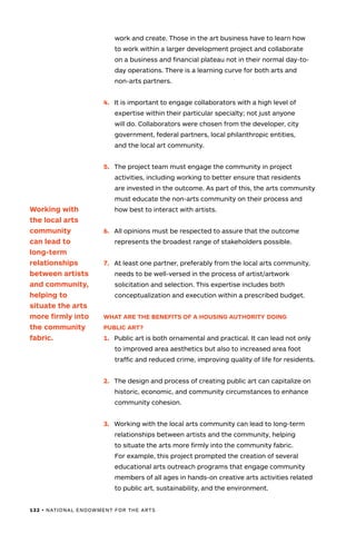 132 • NATIONAL ENDOWMENT FOR THE ARTS
work and create. Those in the art business have to learn how
to work within a larger development project and collaborate
on a business and financial plateau not in their normal day-to-
day operations. There is a learning curve for both arts and
non-arts partners.
4.	 It is important to engage collaborators with a high level of
expertise within their particular specialty; not just anyone
will do. Collaborators were chosen from the developer, city
government, federal partners, local philanthropic entities,
and the local art community.
5.	 The project team must engage the community in project
activities, including working to better ensure that residents
are invested in the outcome. As part of this, the arts community
must educate the non-arts community on their process and
how best to interact with artists.
6.	 All opinions must be respected to assure that the outcome
represents the broadest range of stakeholders possible.
7.	 At least one partner, preferably from the local arts community,
needs to be well-versed in the process of artist/artwork
solicitation and selection. This expertise includes both
conceptualization and execution within a prescribed budget.
WHAT ARE THE BENEFITS OF A HOUSING AUTHORITY DOING
PUBLIC ART?
1.	 Public art is both ornamental and practical. It can lead not only
to improved area aesthetics but also to increased area foot
traffic and reduced crime, improving quality of life for residents.
2.	 The design and process of creating public art can capitalize on
historic, economic, and community circumstances to enhance
community cohesion.
3.	 Working with the local arts community can lead to long-term
relationships between artists and the community, helping
to situate the arts more firmly into the community fabric.
For example, this project prompted the creation of several
educational arts outreach programs that engage community
members of all ages in hands-on creative arts activities related
to public art, sustainability, and the environment.
Working with
the local arts
community
can lead to
long-term
relationships
between artists
and community,
helping to
situate the arts
more firmly into
the community
fabric.
 