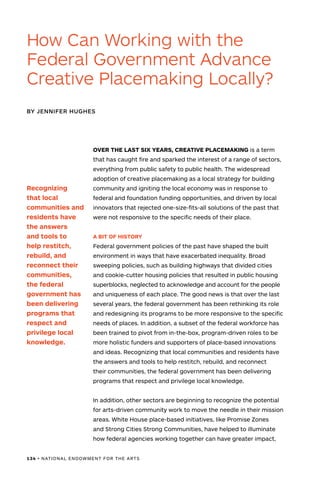 134 • NATIONAL ENDOWMENT FOR THE ARTS
OVER THE LAST SIX YEARS, CREATIVE PLACEMAKING is a term
that has caught fire and sparked the interest of a range of sectors,
everything from public safety to public health. The widespread
adoption of creative placemaking as a local strategy for building
community and igniting the local economy was in response to
federal and foundation funding opportunities, and driven by local
innovators that rejected one-size-fits-all solutions of the past that
were not responsive to the specific needs of their place.
A BIT OF HISTORY
Federal government policies of the past have shaped the built
environment in ways that have exacerbated inequality. Broad
sweeping policies, such as building highways that divided cities
and cookie-cutter housing policies that resulted in public housing
superblocks, neglected to acknowledge and account for the people
and uniqueness of each place. The good news is that over the last
several years, the federal government has been rethinking its role
and redesigning its programs to be more responsive to the specific
needs of places. In addition, a subset of the federal workforce has
been trained to pivot from in-the-box, program-driven roles to be
more holistic funders and supporters of place-based innovations
and ideas. Recognizing that local communities and residents have
the answers and tools to help restitch, rebuild, and reconnect
their communities, the federal government has been delivering
programs that respect and privilege local knowledge.
In addition, other sectors are beginning to recognize the potential
for arts-driven community work to move the needle in their mission
areas. White House place-based initiatives, like Promise Zones
and Strong Cities Strong Communities, have helped to illuminate
how federal agencies working together can have greater impact,
How Can Working with the
Federal Government Advance
Creative Placemaking Locally?
BY JENNIFER HUGHES
Recognizing
that local
communities and
residents have
the answers
and tools to
help restitch,
rebuild, and
reconnect their
communities,
the federal
government has
been delivering
programs that
respect and
privilege local
knowledge.
 