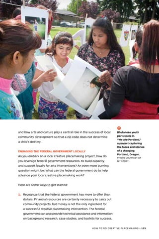 HOW TO DO CREATIVE PLACEMAKING • 135
and how arts and culture play a central role in the success of local
community development so that a zip code does not determine
a child’s destiny.
ENGAGING THE FEDERAL GOVERNMENT LOCALLY
As you embark on a local creative placemaking project, how do
you leverage federal government resources, to build capacity
and support locally for arts interventions? An even more burning
question might be: What can the federal government do to help
advance your local creative placemaking work?
Here are some ways to get started:
1.	 Recognize that the federal government has more to offer than
dollars. Financial resources are certainly necessary to carry out
community projects, but money is not the only ingredient for
a successful creative placemaking intervention. The federal
government can also provide technical assistance and information
on background research, case studies, and toolkits for success.
(-^)
Bhutanese youth
participate in
“We Are Portland,”
a project capturing
the faces and stories
of a changing
Portland, Oregon.
PHOTO COURTESY OF
MY STORY
 
