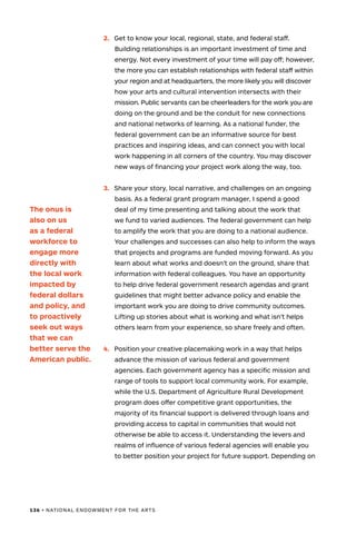 136 • NATIONAL ENDOWMENT FOR THE ARTS
2.	 Get to know your local, regional, state, and federal staff.
Building relationships is an important investment of time and
energy. Not every investment of your time will pay off; however,
the more you can establish relationships with federal staff within
your region and at headquarters, the more likely you will discover
how your arts and cultural intervention intersects with their
mission. Public servants can be cheerleaders for the work you are
doing on the ground and be the conduit for new connections
and national networks of learning. As a national funder, the
federal government can be an informative source for best
practices and inspiring ideas, and can connect you with local
work happening in all corners of the country. You may discover
new ways of financing your project work along the way, too.
3.	 Share your story, local narrative, and challenges on an ongoing
basis. As a federal grant program manager, I spend a good
deal of my time presenting and talking about the work that
we fund to varied audiences. The federal government can help
to amplify the work that you are doing to a national audience.
Your challenges and successes can also help to inform the ways
that projects and programs are funded moving forward. As you
learn about what works and doesn’t on the ground, share that
information with federal colleagues. You have an opportunity
to help drive federal government research agendas and grant
guidelines that might better advance policy and enable the
important work you are doing to drive community outcomes.
Lifting up stories about what is working and what isn’t helps
others learn from your experience, so share freely and often.
4.	 Position your creative placemaking work in a way that helps
advance the mission of various federal and government
agencies. Each government agency has a specific mission and
range of tools to support local community work. For example,
while the U.S. Department of Agriculture Rural Development
program does offer competitive grant opportunities, the
majority of its financial support is delivered through loans and
providing access to capital in communities that would not
otherwise be able to access it. Understanding the levers and
realms of influence of various federal agencies will enable you
to better position your project for future support. Depending on
The onus is
also on us
as a federal
workforce to
engage more
directly with
the local work
impacted by
federal dollars
and policy, and
to proactively
seek out ways
that we can
better serve the
American public.
 