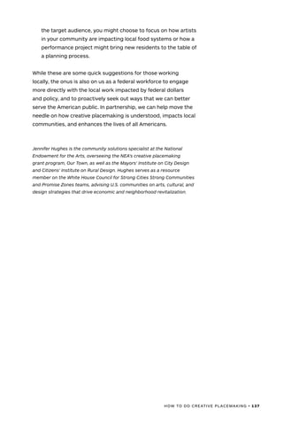 HOW TO DO CREATIVE PLACEMAKING • 137
the target audience, you might choose to focus on how artists
in your community are impacting local food systems or how a
performance project might bring new residents to the table of
a planning process.
While these are some quick suggestions for those working
locally, the onus is also on us as a federal workforce to engage
more directly with the local work impacted by federal dollars
and policy, and to proactively seek out ways that we can better
serve the American public. In partnership, we can help move the
needle on how creative placemaking is understood, impacts local
communities, and enhances the lives of all Americans.
Jennifer Hughes is the community solutions specialist at the National
Endowment for the Arts, overseeing the NEA's creative placemaking
grant program, Our Town, as well as the Mayors’ Institute on City Design
and Citizens’ Institute on Rural Design. Hughes serves as a resource
member on the White House Council for Strong Cities Strong Communities
and Promise Zones teams, advising U.S. communities on arts, cultural, and
design strategies that drive economic and neighborhood revitalization.
 