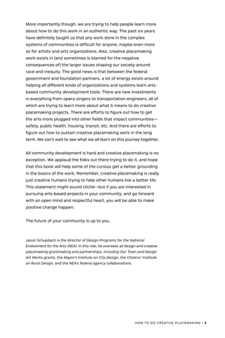 HOW TO DO CREATIVE PLACEMAKING • 3
More importantly though, we are trying to help people learn more
about how to do this work in an authentic way. The past six years
have definitely taught us that any work done in the complex
systems of communities is difficult for anyone, maybe even more
so for artists and arts organizations. Also, creative placemaking
work exists in (and sometimes is blamed for the negative
consequences of) the larger issues shaping our society around
race and inequity. The good news is that between the federal
government and foundation partners, a lot of energy exists around
helping all different kinds of organizations and systems learn arts-
based community development tools. There are new investments
in everything from opera singers to transportation engineers, all of
which are trying to learn more about what it means to do creative
placemaking projects. There are efforts to figure out how to get
the arts more plugged into other fields that impact communities—
safety, public health, housing, transit, etc. And there are efforts to
figure out how to sustain creative placemaking work in the long
term. We can’t wait to see what we all learn on this journey together.
All community development is hard and creative placemaking is no
exception. We applaud the folks out there trying to do it, and hope
that this book will help some of the curious get a better grounding
in the basics of the work. Remember, creative placemaking is really
just creative humans trying to help other humans live a better life.
This statement might sound cliché—but if you are interested in
pursuing arts-based projects in your community, and go forward
with an open mind and respectful heart, you will be able to make
positive change happen.
The future of your community is up to you.
Jason Schupbach is the director of Design Programs for the National
Endowment for the Arts (NEA). In this role, he oversees all design and creative
placemaking grantmaking and partnerships, including Our Town and Design
Art Works grants, the Mayor’s Institute on City Design, the Citizens’ Institute
on Rural Design, and the NEA’s federal agency collaborations.
 