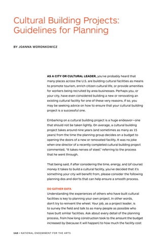 140 • NATIONAL ENDOWMENT FOR THE ARTS
AS A CITY OR CULTURAL LEADER, you’ve probably heard that
many places across the U.S. are building cultural facilities as means
to promote tourism, enrich citizen cultural life, or provide amenities
for workers being recruited by area businesses. Perhaps you, or
your city, have even considered building a new or renovating an
existing cultural facility for one of these very reasons. If so, you
may be seeking advice on how to ensure that your cultural building
project is a successful one.
Embarking on a cultural building project is a huge endeavor—one
that should not be taken lightly. On average, a cultural building
project takes around nine years (and sometimes as many as 15
years) from the time the planning group decides on a budget to
opening the doors of a new or renovated facility. It was no joke
when one director of a recently completed cultural building project
commented, “It takes nerves of steel,” referring to the process
that he went through.
That being said, if after considering the time, energy, and (of course)
money it takes to build a cultural facility, you’ve decided that it’s
something your city will benefit from, please consider the following
planning dos and don’ts that can help ensure a smooth process.
DO GATHER DATA
Understanding the experiences of others who have built cultural
facilities is key to planning your own project. In other words,
don’t try to reinvent the wheel. Your job, as a project leader, is
to survey the field and talk to as many people as possible who
have built similar facilities. Ask about every detail of the planning
process, from how long construction took to the amount the budget
increased by (because it will happen) to how much the facility cost
BY JOANNA WORONKOWICZ
Cultural Building Projects:
Guidelines for Planning
 