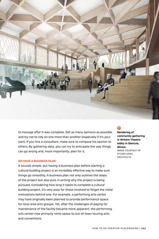 HOW TO DO CREATIVE PLACEMAKING • 141
to manage after it was complete. Get as many opinions as possible
and try not to rely on one more than another (especially if it’s your
own). If you hire a consultant, make sure to compare his opinion to
others. By gathering data, you can try to anticipate the way things
can go wrong and, more importantly, plan for it.
DO HAVE A BUSINESS PLAN
It sounds simple, but having a business plan before starting a
cultural building project is an incredibly effective way to make sure
things go smoothly. A business plan not only outlines the steps
of the project but also puts in writing why the project is being
pursued. Considering how long it takes to complete a cultural
building project, it’s very easy for those involved to forget the initial
motivations behind one. For example, a performing arts center
may have originally been planned to provide performance space
for local area arts groups. Yet, after the challenges of paying for
maintenance of the facility became more apparent, the performing
arts center now primarily rents space to out-of-town touring acts
and conventions.
(-^)
Rendering of
community gathering
in Writers Theatre
lobby in Glencoe,
Illinois.
IMAGE COURTESY OF
STUDIO GANG
ARCHITECTS
 