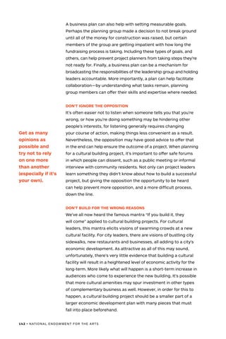 142 • NATIONAL ENDOWMENT FOR THE ARTS
A business plan can also help with setting measurable goals.
Perhaps the planning group made a decision to not break ground
until all of the money for construction was raised, but certain
members of the group are getting impatient with how long the
fundraising process is taking. Including these types of goals, and
others, can help prevent project planners from taking steps they’re
not ready for. Finally, a business plan can be a mechanism for
broadcasting the responsibilities of the leadership group and holding
leaders accountable. More importantly, a plan can help facilitate
collaboration—by understanding what tasks remain, planning
group members can offer their skills and expertise where needed.
DON’T IGNORE THE OPPOSITION
It’s often easier not to listen when someone tells you that you’re
wrong, or how you’re doing something may be hindering other
people’s interests, for listening generally requires changing
your course of action, making things less convenient as a result.
Nevertheless, the opposition may have good advice to offer that
in the end can help ensure the outcome of a project. When planning
for a cultural building project, it’s important to offer safe forums
in which people can dissent, such as a public meeting or informal
interview with community residents. Not only can project leaders
learn something they didn’t know about how to build a successful
project, but giving the opposition the opportunity to be heard
can help prevent more opposition, and a more difficult process,
down the line.
DON’T BUILD FOR THE WRONG REASONS
We’ve all now heard the famous mantra “If you build it, they
will come” applied to cultural building projects. For cultural
leaders, this mantra elicits visions of swarming crowds at a new
cultural facility. For city leaders, there are visions of bustling city
sidewalks, new restaurants and businesses, all adding to a city’s
economic development. As attractive as all of this may sound,
unfortunately, there’s very little evidence that building a cultural
facility will result in a heightened level of economic activity for the
long-term. More likely what will happen is a short-term increase in
audiences who come to experience the new building. It’s possible
that more cultural amenities may spur investment in other types
of complementary business as well. However, in order for this to
happen, a cultural building project should be a smaller part of a
larger economic development plan with many pieces that must
fall into place beforehand.
Get as many
opinions as
possible and
try not to rely
on one more
than another
(especially if it’s
your own).
 