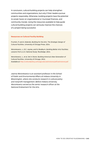 HOW TO DO CREATIVE PLACEMAKING • 143
In conclusion, cultural building projects can help strengthen
communities and organizations, but only if their leaders pursue
projects responsibly. Otherwise, building projects have the potential
to wreak havoc on organizational or municipal finances, and
community morale. Using the resources available to help guide
cultural building projects can seriously improve the chances
of a project being successful.
Resources on Cultural Facility Building
Frumkin, P. and A. Kolendo. Building for the Arts: The Strategic Design of
Cultural Facilities. University of Chicago Press. 2014.
Woronkowicz, J., D.C. Joynes, and N. Bradburn. Building Better Arts Facilities:
Lessons from a U.S. National Study. Routledge. 2014.
Woronkowicz, J., et al. Set in Stone: Building America’s New Generation of
Cultural Facilities. University of Chicago. 2012.
Available at http://culturalpolicy.uchicago.edu/setinstone/pdf/setinstone.pdf
Joanna Woronkowicz is an assistant professor in the School
of Public and Environmental Affairs at Indiana University in
Bloomington, where she conducts research in cultural policy
and nonprofit management. Before Indiana University,
Woronkowicz served as the senior research officer at the
National Endowment for the Arts.
 