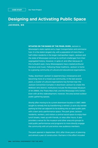 144 • NATIONAL ENDOWMENT FOR THE ARTS
Designing and Activating Public Space
JACKSON, MS
Our Town ProjectCASE STUDY
SITUATED ON THE BANKS OF THE PEARL RIVER, Jackson is
Mississippi’s state capital and a major transportation and commerce
hub. It is the state’s largest city, with a population of more than a
half-million residents in the larger metropolitan region. Jackson and
the state of Mississippi continue to confront challenges from their
segregated history. However, in spite of, and often because of,
this turbulent past, many Mississippians have created profound
literature and music. Following these traditions, Jackson is home
to a growing community of cultural and educational organizations.
Today, downtown Jackson is experiencing a renaissance and
becoming more of a mixed-use community. In the last several
years, a cluster of cultural organizations has formed near the
Jackson Convention Complex in downtown Jackson to create the
Midtown Arts District. Institutions include the Mississippi Museum
of Art (MMA), the Thalia Mara Hall, and the Mississippi Arts Center.
Even with all this redevelopment, however, the area lacked outdoor
public gathering spaces.
Shortly after moving to its current downtown location in 2007, MMA
sought to remedy this by transforming a retired 1.2-acre city-owned
parking lot that sat adjacent to its building into an open public park
with a lawn and a performance space. The park gives Jackson
residents, workers, and visitors a central social space to enjoy their
lunch breaks, meet up with friends, or relax after hours. It also
provides a venue for the museum and other area arts groups to
hold public performances and programs to more directly engage
the community with art and entice new audience members.
The park opened in September 2011 after three years of planning
and almost a year of construction. Partners in this effort included
144 • NATIONAL ENDOWMENT FOR THE ARTS
 